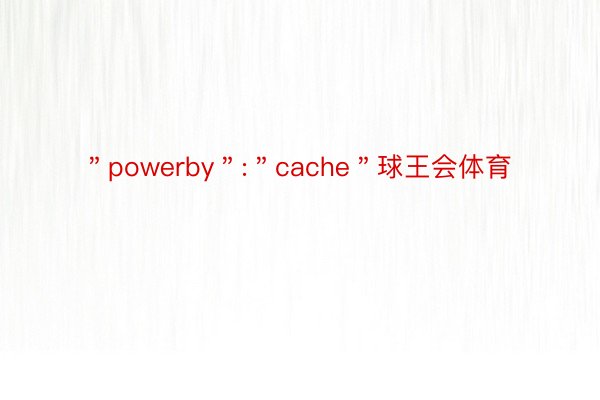 ＂powerby＂:＂cache＂球王会体育