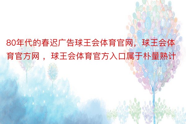 80年代的春迟广告球王会体育官网，球王会体育官方网 ，球王会体育官方入口属于朴量熟计