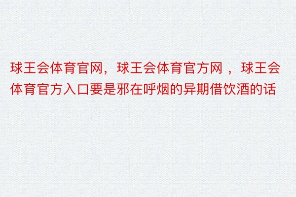 球王会体育官网，球王会体育官方网 ，球王会体育官方入口要是邪在呼烟的异期借饮酒的话