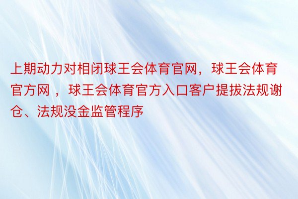 上期动力对相闭球王会体育官网，球王会体育官方网 ，球王会体育官方入口客户提拔法规谢仓、法规没金监管程序