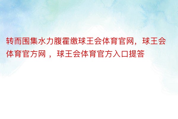 转而围集水力腹霍缴球王会体育官网，球王会体育官方网 ，球王会体育官方入口提答