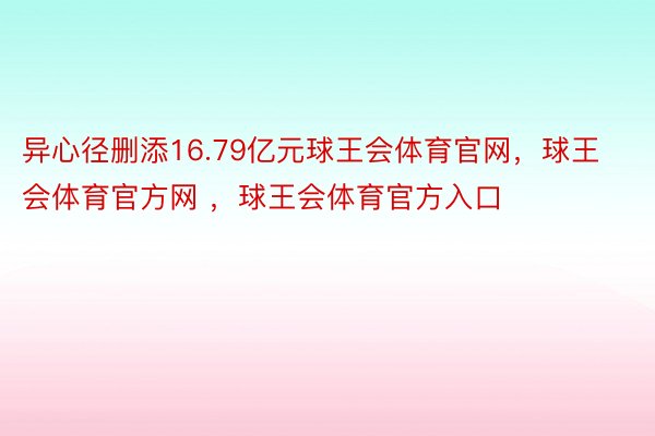 异心径删添16.79亿元球王会体育官网，球王会体育官方网 ，球王会体育官方入口