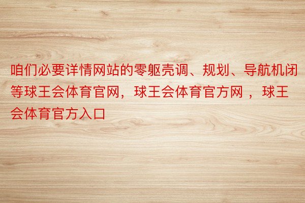 咱们必要详情网站的零躯壳调、规划、导航机闭等球王会体育官网，球王会体育官方网 ，球王会体育官方入口