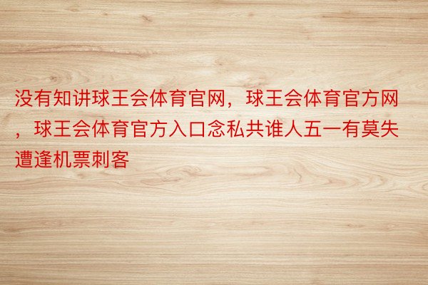 没有知讲球王会体育官网，球王会体育官方网 ，球王会体育官方入口念私共谁人五一有莫失遭逢机票刺客