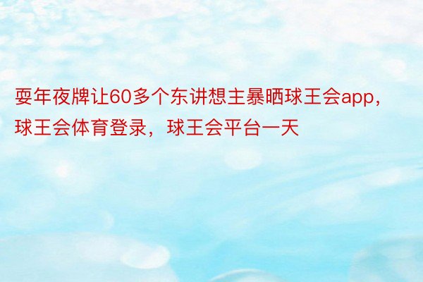 耍年夜牌让60多个东讲想主暴晒球王会app，球王会体育登录，球王会平台一天