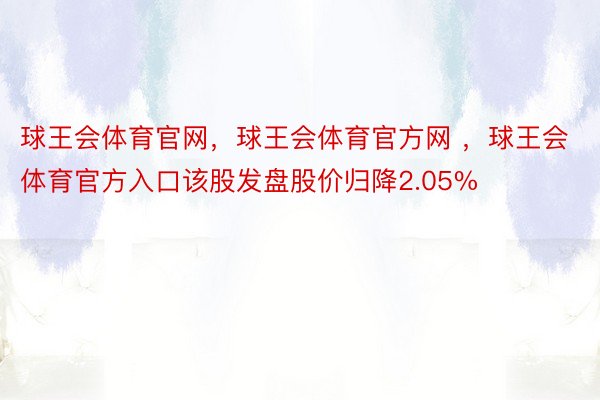 球王会体育官网，球王会体育官方网 ，球王会体育官方入口该股发盘股价归降2.05%