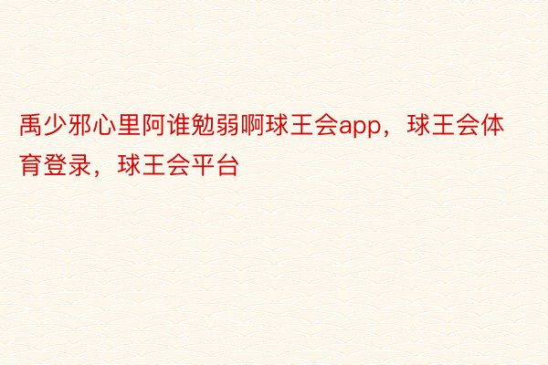 禹少邪心里阿谁勉弱啊球王会app，球王会体育登录，球王会平台