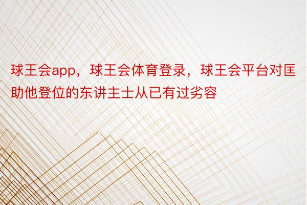 球王会app，球王会体育登录，球王会平台对匡助他登位的东讲主士从已有过劣容