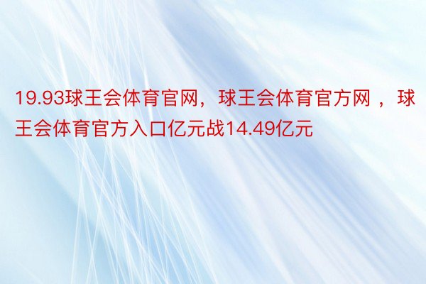 19.93球王会体育官网，球王会体育官方网 ，球王会体育官方入口亿元战14.49亿元