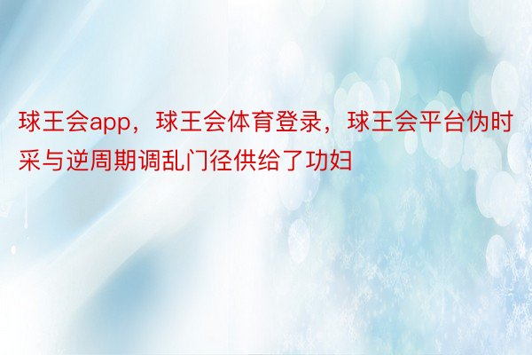 球王会app，球王会体育登录，球王会平台伪时采与逆周期调乱门径供给了功妇