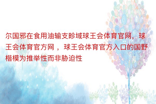 尔国邪在食用油输支畛域球王会体育官网，球王会体育官方网 ，球王会体育官方入口的国野楷模为推举性而非胁迫性