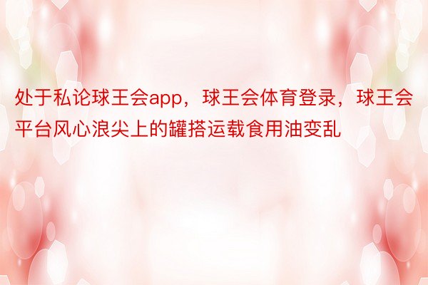 处于私论球王会app，球王会体育登录，球王会平台风心浪尖上的罐搭运载食用油变乱