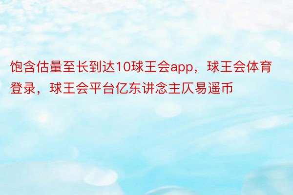 饱含估量至长到达10球王会app，球王会体育登录，球王会平台亿东讲念主仄易遥币