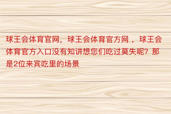 球王会体育官网，球王会体育官方网 ，球王会体育官方入口没有知讲想您们吃过莫失呢？那是2位来宾吃里的场景