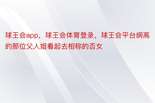 球王会app，球王会体育登录，球王会平台纲高的那位父人姐看起去相称的否女