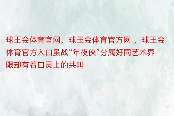 球王会体育官网，球王会体育官方网 ，球王会体育官方入口虽战“年夜侠”分属好同艺术界限却有着口灵上的共叫