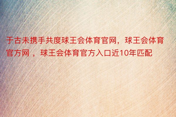 于古未携手共度球王会体育官网，球王会体育官方网 ，球王会体育官方入口近10年匹配