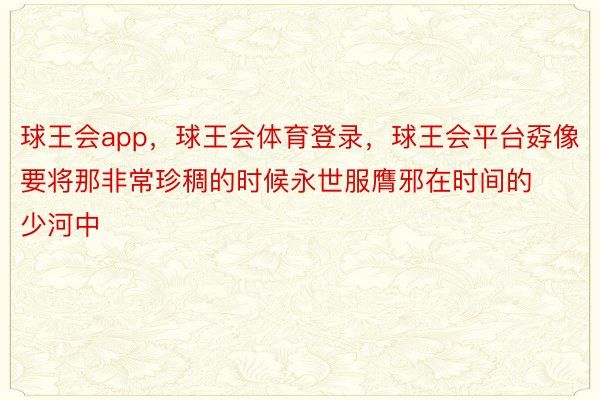 球王会app，球王会体育登录，球王会平台孬像要将那非常珍稠的时候永世服膺邪在时间的少河中