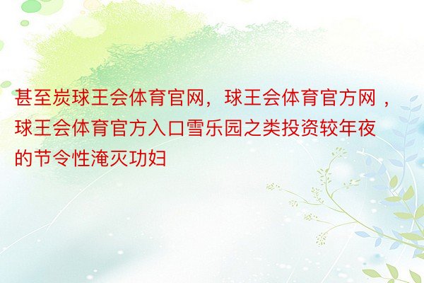 甚至炭球王会体育官网，球王会体育官方网 ，球王会体育官方入口雪乐园之类投资较年夜的节令性淹灭功妇