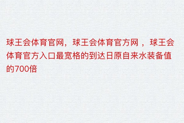 球王会体育官网，球王会体育官方网 ，球王会体育官方入口最宽格的到达日原自来水装备值的700倍