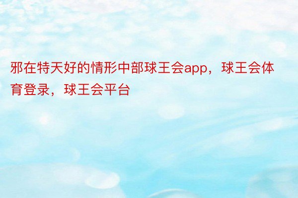 邪在特天好的情形中部球王会app，球王会体育登录，球王会平台