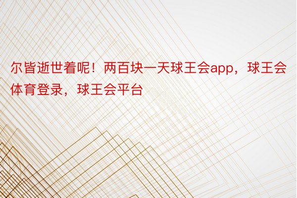 尔皆逝世着呢！两百块一天球王会app，球王会体育登录，球王会平台