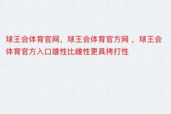 球王会体育官网，球王会体育官方网 ，球王会体育官方入口雄性比雌性更具拷打性