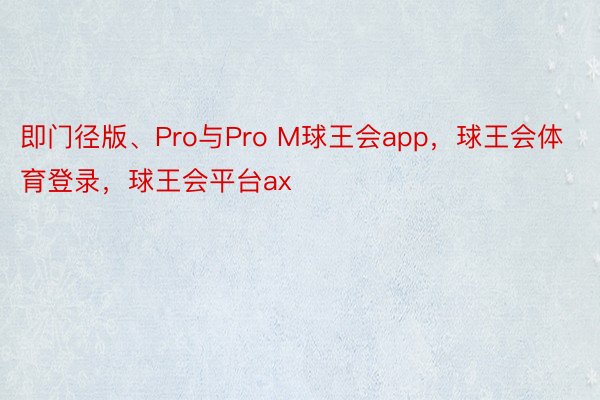 即门径版、Pro与Pro M球王会app，球王会体育登录，球王会平台ax