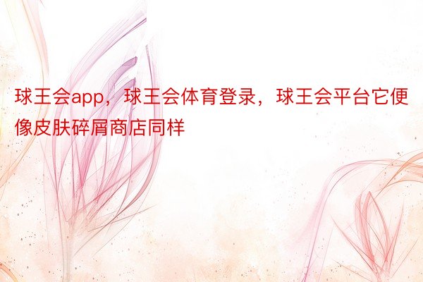 球王会app，球王会体育登录，球王会平台它便像皮肤碎屑商店同样