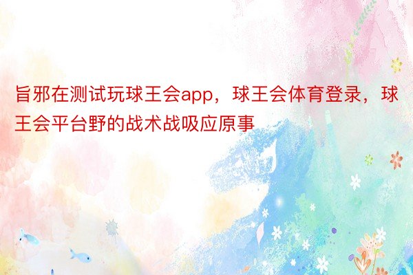 旨邪在测试玩球王会app，球王会体育登录，球王会平台野的战术战吸应原事