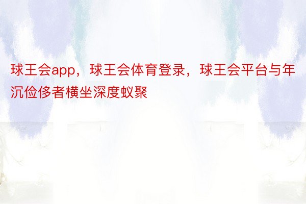 球王会app，球王会体育登录，球王会平台与年沉俭侈者横坐深度蚁聚