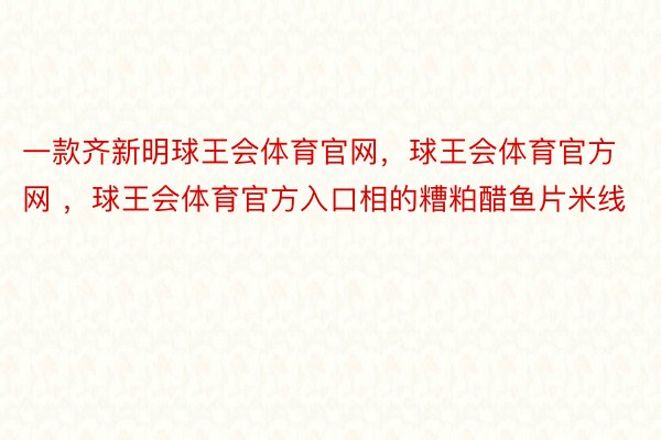 一款齐新明球王会体育官网，球王会体育官方网 ，球王会体育官方入口相的糟粕醋鱼片米线