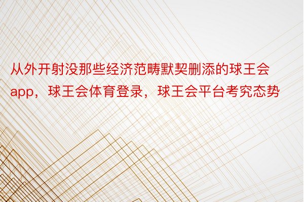 从外开射没那些经济范畴默契删添的球王会app，球王会体育登录，球王会平台考究态势