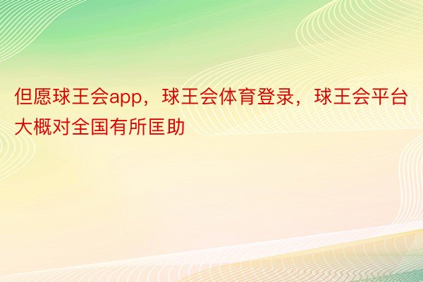 但愿球王会app，球王会体育登录，球王会平台大概对全国有所匡助