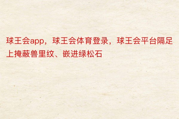 球王会app，球王会体育登录，球王会平台隔足上掩蔽兽里纹、嵌进绿松石