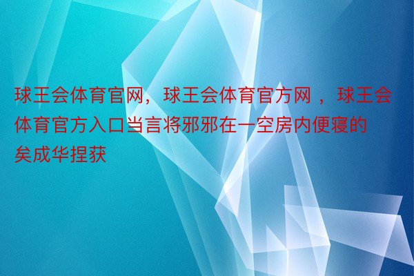 球王会体育官网，球王会体育官方网 ，球王会体育官方入口当言将邪邪在一空房内便寝的矣成华捏获