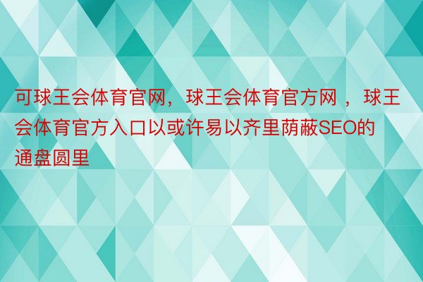 可球王会体育官网，球王会体育官方网 ，球王会体育官方入口以或许易以齐里荫蔽SEO的通盘圆里