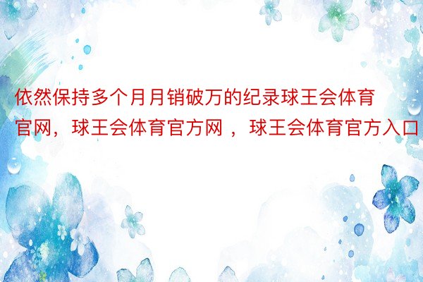 依然保持多个月月销破万的纪录球王会体育官网，球王会体育官方网 ，球王会体育官方入口